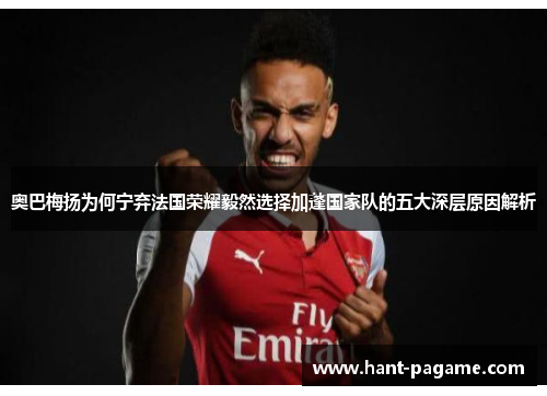 奥巴梅扬为何宁弃法国荣耀毅然选择加蓬国家队的五大深层原因解析