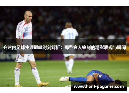 齐达内足球生涯巅峰时刻解析：那些令人铭刻的精彩表现与瞬间