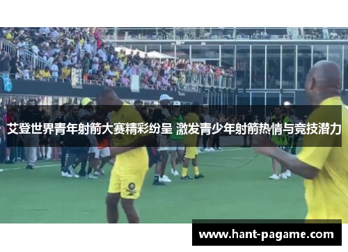 艾登世界青年射箭大赛精彩纷呈 激发青少年射箭热情与竞技潜力