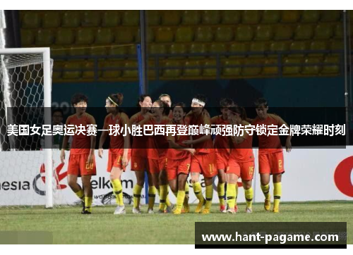 美国女足奥运决赛一球小胜巴西再登巅峰顽强防守锁定金牌荣耀时刻 美国女足奥运决赛一球小胜巴西再登巅峰顽强防守锁定金牌荣耀时刻