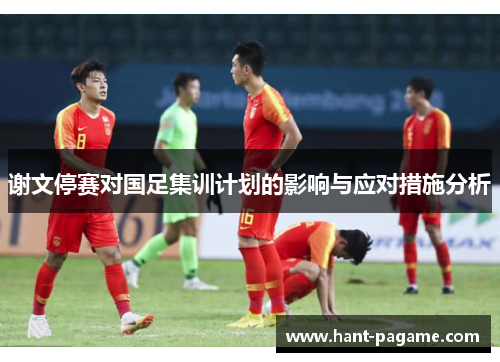 谢文停赛对国足集训计划的影响与应对措施分析