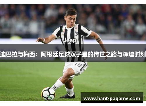迪巴拉与梅西：阿根廷足球双子星的传世之路与辉煌时刻