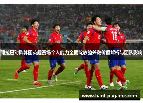 阿拉巴对阵韩国英超赛场个人能力全面绽放的关键价值解析与团队影响