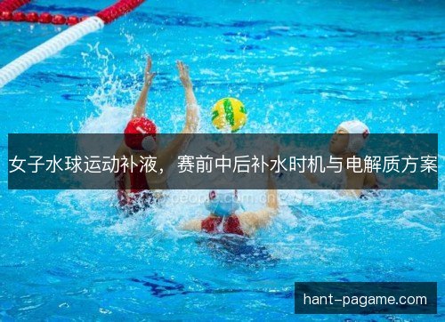 女子水球运动补液，赛前中后补水时机与电解质方案